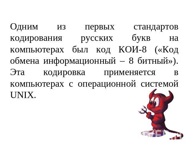 Одним из первых стандартов кодирования русских букв на компьютерах был код КОИ-8 («Код обмена информационный – 8 битный»). Эта кодировка применяется в компьютерах с операционной системой UNIX.