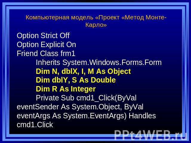 Компьютерная модель «Проект «Метод Монте-Карло» Option Strict Off Option Explicit On Friend Class frm1 Inherits System.Windows.Forms.Form Dim N, dblX, I, M As Object Dim dblY, S As Double Dim R As Integer Private Sub cmd1_Click(ByVal eventSender As …