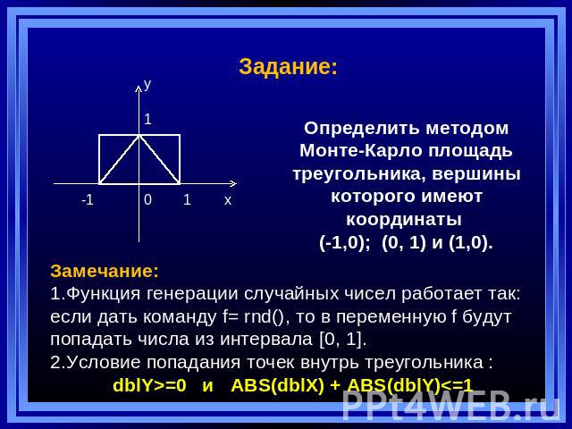 Задание: Определить методом Монте-Карло площадь треугольника, вершины которого имеют координаты (-1,0); (0, 1) и (1,0). Замечание: Функция генерации случайных чисел работает так: если дать команду f= rnd(), то в переменную f будут попадать числа из …
