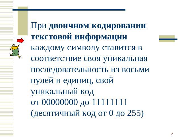 При двоичном кодировании текстовой информации каждому символу ставится в соответствие своя уникальная последовательность из восьми нулей и единиц, свой уникальный код от 00000000 до 11111111 (десятичный код от 0 до 255)