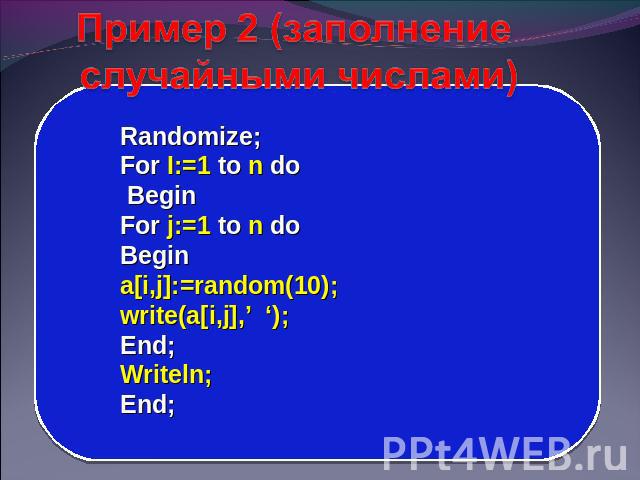 Пример 2 (заполнение случайными числами) Randomize; For I:=1 to n do Begin For j:=1 to n do Begin a[i,j]:=random(10); write(a[i,j],’ ‘); End; Writeln; End;