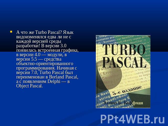 А что же Turbo Pascal? Язык видоизменялся едва ли не с каждой версией среды разработки! В версии 3.0 появилась встроенная графика, в версии 4.0 — модули, в версии 5.5 — средства объектно-ориентированного программирования. Начиная с версии 7.0, Turbo…