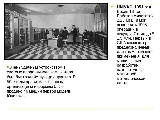Очень удачным устройством в системе ввода-вывода компьютера был быстродействующий принтер. В 50-е годы правительственным организациям и фирмам было продано 46 машин первой модели Юнивака. UNIVAC. 1951 годВесил 13 тонн. Работал с частотой 2,25 МГц, и…