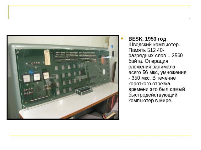 BESK. 1953 годШведский компьютер. Память 512 40-разрядных слов = 2560 байта. Операция сложения занимала всего 56 мкс, умножения - 350 мкс. В течение короткого отрезка времени это был самый быстродействующий компьютер в мире.