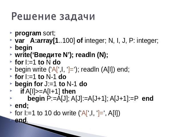 Решение задачи program sort; var A:array[1..100] of integer; N, I, J, P: integer; begin write(‘Введите N’); readln (N); for I:=1 to N do begin write (‘A[‘,I, ‘]=‘); readln (A[I]) end; for I:=1 to N-1 do begin for J:=1 to N-1 do if A[I]>=A[I+1] then …