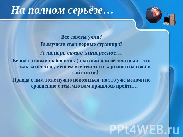 На полном серьёзе… Все советы учли? Вымучили свои первые страницы? А теперь самое интересное… Берем готовый шаблончик (платный или бесплатный – это как захочется), меняем все тексты и картинки на свои и сайт готов! Правда с ним тоже нужно повозиться…