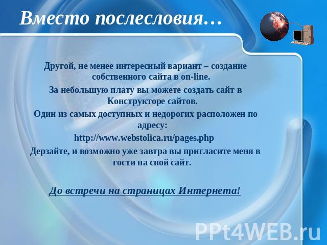 Вместо послесловия… Другой, не менее интересный вариант – создание собственного сайта в on-line. За небольшую плату вы можете создать сайт в Конструкторе сайтов. Один из самых доступных и недорогих расположен по адресу: http://www.webstolica.ru/page…