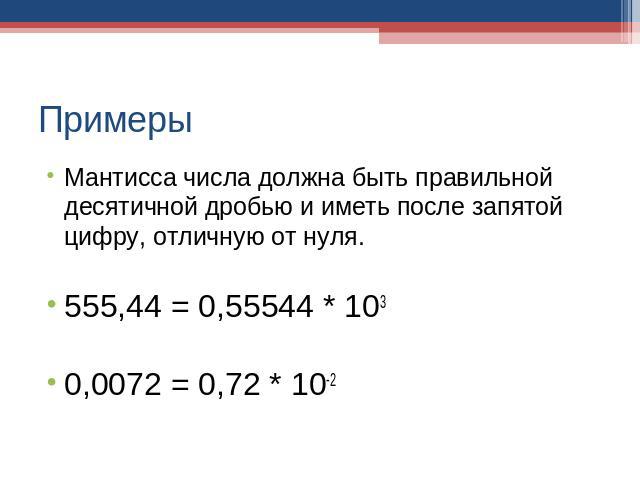 Примеры Мантисса числа должна быть правильной десятичной дробью и иметь после запятой цифру, отличную от нуля. 555,44 = 0,55544 * 103 0,0072 = 0,72 * 10-2