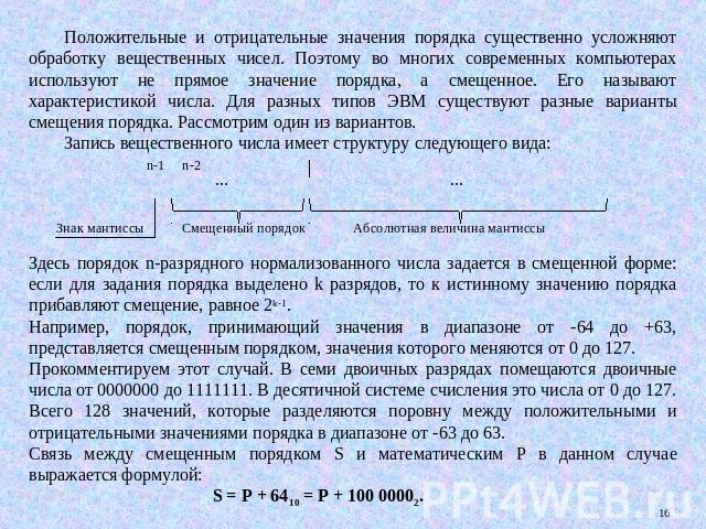 Положительные и отрицательные значения порядка существенно усложняют обработку вещественных чисел. Поэтому во многих современных компьютерах используют не прямое значение порядка, а смещенное. Его называют характеристикой числа. Для разных типов ЭВМ…