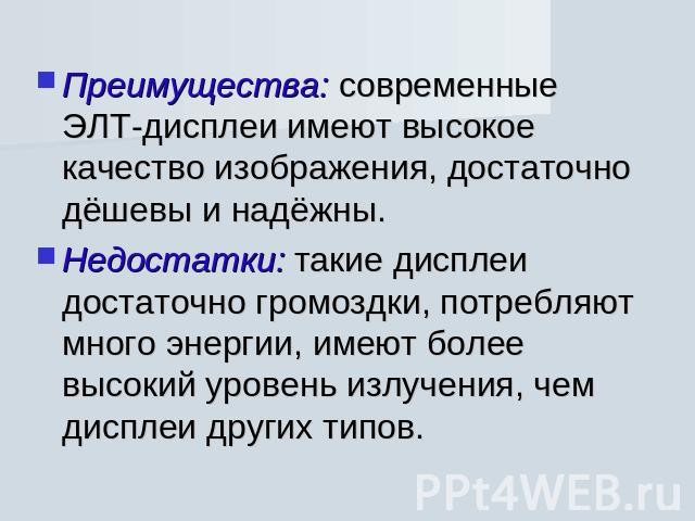 Преимущества: современные ЭЛТ-дисплеи имеют высокое качество изображения, достаточно дёшевы и надёжны. Недостатки: такие дисплеи достаточно громоздки, потребляют много энергии, имеют более высокий уровень излучения, чем дисплеи других типов.