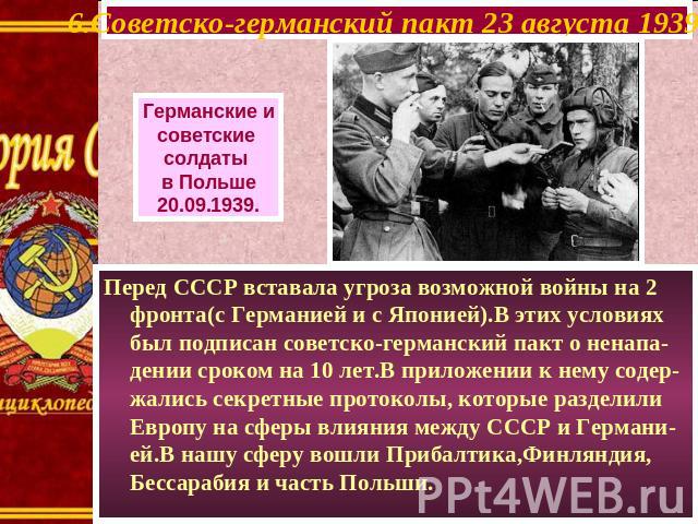 6.Советско-германский пакт 23 августа 1939 г. Германские и советские солдаты в Польше 20.09.1939. Перед СССР вставала угроза возможной войны на 2 фронта(с Германией и с Японией).В этих условиях был подписан советско-германский пакт о ненапа-дении ср…