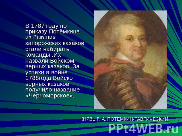 В 1787 году по приказу Потёмкина из бывших запорожских казаков стали набирать команды .Их назвали Войском верных казаков .За успехи в войне 1788года Войско верных казаков получило название «Черноморское».