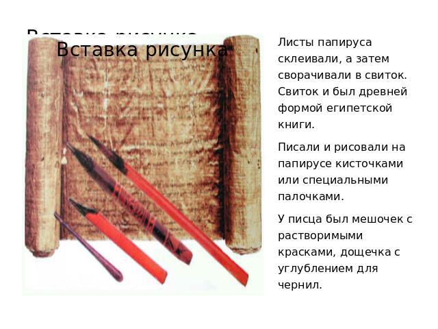 Листы папируса склеивали, а затем сворачивали в свиток. Свиток и был древней формой египетской книги. Писали и рисовали на папирусе кисточками или специальными палочками. У писца был мешочек с растворимыми красками, дощечка с углублением для чернил.