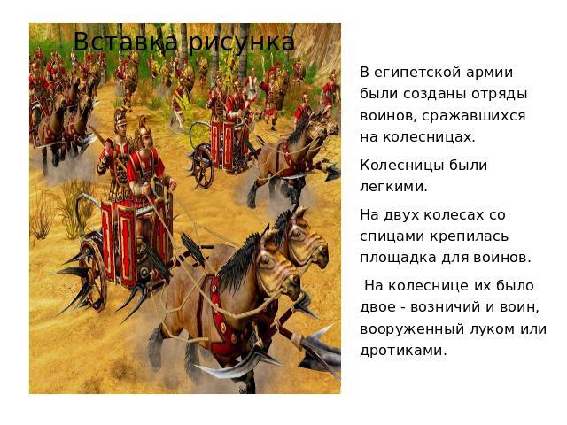 В египетской армии были созданы отряды воинов, сражавшихся на колесницах. Колесницы были легкими. На двух колесах со спицами крепилась площадка для воинов. На колеснице их было двое - возничий и воин, вооруженный луком или дротиками.