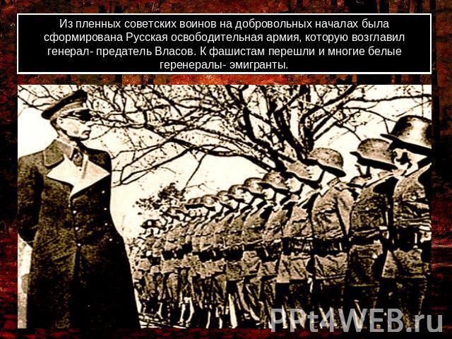 Из пленных советских воинов на добровольных началах была сформирована Русская освободительная армия, которую возглавил генерал- предатель Власов. К фашистам перешли и многие белые геренералы- эмигранты.