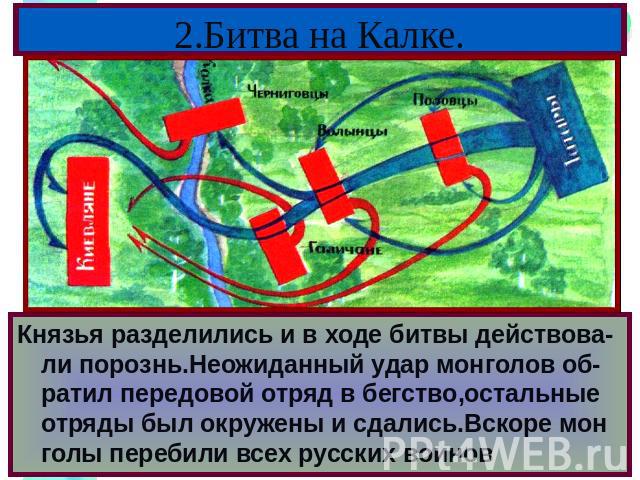 2.Битва на Калке. Половцы обратились за помощью к русским князьям.Южнорусские князья объединились надеясь одержать легкую победу,но вскоре они перессорились, а монголы заменили их на неудобную местность у р.Калка