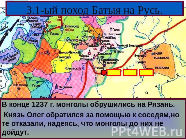 3.1-ый поход Батыя на Русь. В конце 1237 г. монголы обрушились на Рязань. Князь Олег обратился за помощью к соседям,но те отказали, надеясь, что монголы до них не дойдут.