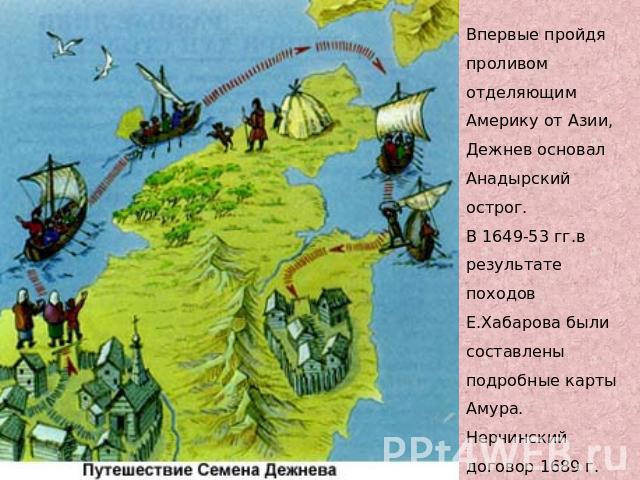 Впервые пройдя проливом отделяющим Америку от Азии, Дежнев основал Анадырский острог. В 1649-53 гг.в результате походов Е.Хабарова были составлены подробные карты Амура. Нерчинский договор 1689 г. установил границы между Россией и Китаем.