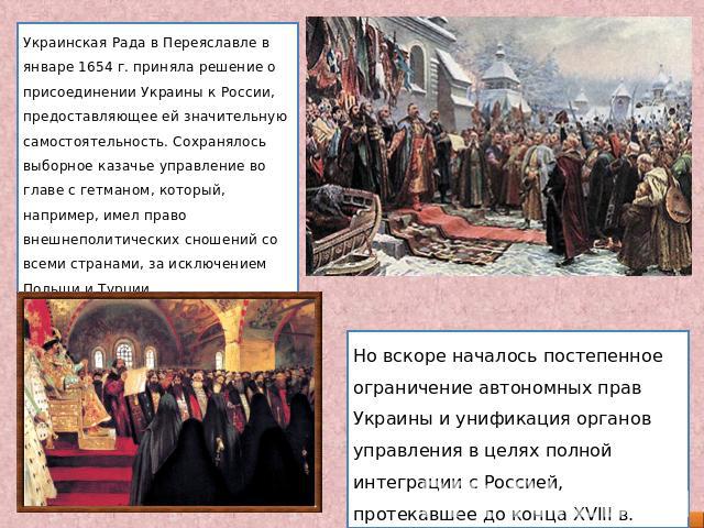 Украинская Рада в Переяславле в январе 1654 г. приняла решение о присоединении Украины к России, предоставляющее ей значительную самостоятельность. Сохранялось выборное казачье управление во главе с гетманом, который, например, имел право внешнеполи…