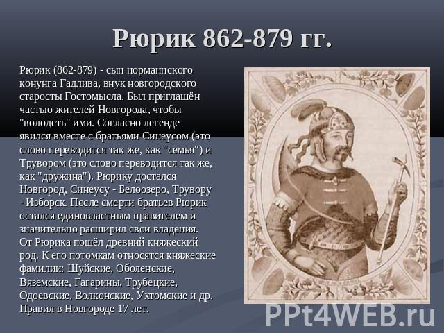 Рюрик 862-879 гг. Рюрик (862-879) - сын норманнского конунга Гадлива, внук новгородского старосты Гостомысла. Был приглашён частью жителей Новгорода, чтобы "володеть" ими. Согласно легенде явился вместе с братьями Синеусом (это слово перев…