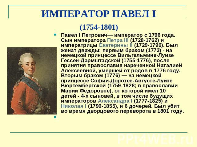ИМПЕРАТОР ПАВЕЛ I (1754-1801) Павел I Петрович— император с 1796 года. Сын императора Петра III (1728-1762) и императрицы Екатерины II (1729-1796). Был женат дважды: первым браком (1773) - на немецкой принцессе Вильгельмине-Луизе Гессен-Дармштадской…
