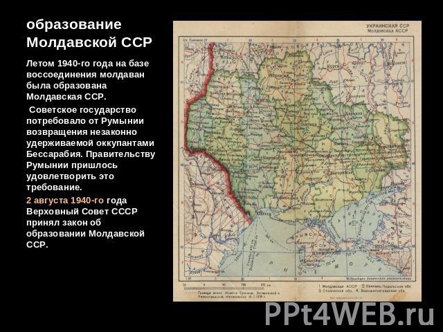 образование Молдавской ССР Летом 1940-го года на базе воссоединения молдаван была образована Молдавская ССР. Советское государство потребовало от Румынии возвращения незаконно удерживаемой оккупантами Бессарабия. Правительству Румынии пришлось удовл…