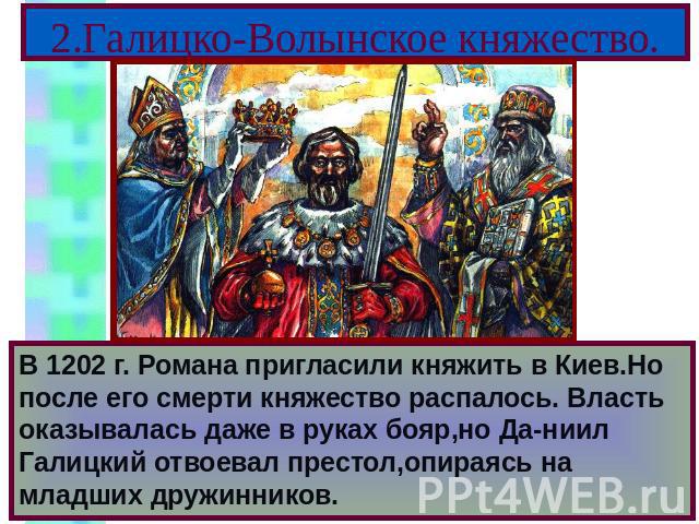2.Галицко-Волынское княжество. В 1202 г. Романа пригласили княжить в Киев.Но после его смерти княжество распалось. Власть оказывалась даже в руках бояр,но Да-ниил Галицкий отвоевал престол,опираясь на младших дружинников.