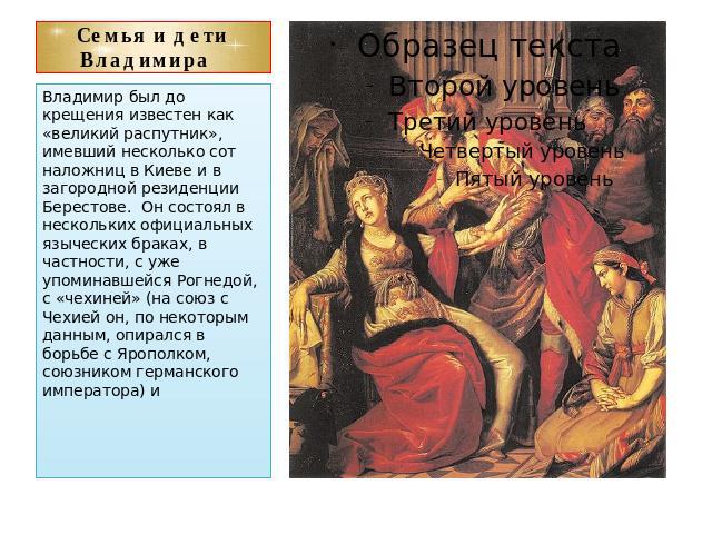 Семья и дети Владимира Владимир был до крещения известен как «великий распутник», имевший несколько сот наложниц в Киеве и в загородной резиденции Берестове. Он состоял в нескольких официальных языческих браках, в частности, с уже упоминавшейся Рогн…