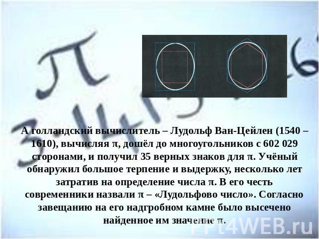 А голландский вычислитель – Лудольф Ван-Цейлен (1540 – 1610), вычисляя π, дошёл до многоугольников с 602 029 сторонами, и получил 35 верных знаков для π. Учёный обнаружил большое терпение и выдержку, несколько лет затратив на определение числа π. В …