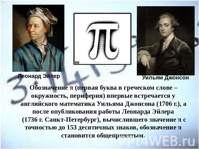 Обозначение π (первая буква в греческом слове – окружность, периферия) впервые встречается у английского математика Уильяма Джонсона (1706 г.), а после опубликования работы Леонарда Эйлера (1736 г. Санкт-Петербург), вычислившего значение π с точност…
