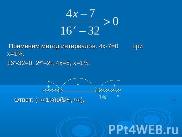 Применим метод интервалов. 4х-7=0 при х=1¾. 16х-32=0, 24х=25, 4х=5, х=1¼. Ответ: (-∞;1¼)υ(1¾,+∞).