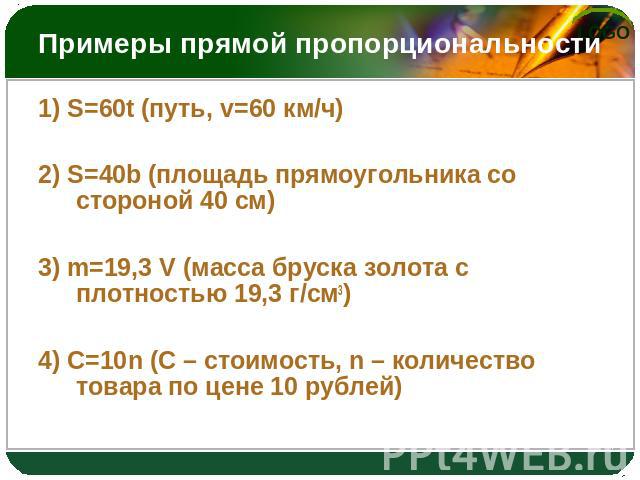 Примеры прямой пропорциональности 1) S=60t (путь, v=60 км/ч) 2) S=40b (площадь прямоугольника со стороной 40 см) 3) m=19,3 V (масса бруска золота с плотностью 19,3 г/см3) 4) C=10n (С – стоимость, n – количество товара по цене 10 рублей)