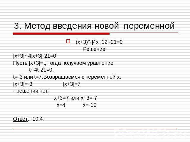 3. Метод введения новой переменной (х+3)²-|4х+12|-21=0 Решение |х+3|²-4|х+3|-21=0 Пусть |х+3|=t, тогда получаем уравнение t²-4t-21=0. t=-3 или t=7.Возвращаемся к переменной х: |х+3|=-3 |х+3|=7 - решений нет, х+3=7 или х+3=-7 х=4 х=-10 Ответ: -10;4.
