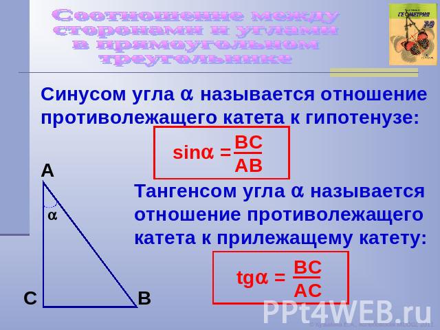 Соотношение между сторонами и углами в прямоугольном треугольнике Синусом угла называется отношение противолежащего катета к гипотенузе: Тангенсом угла называется отношение противолежащего катета к прилежащему катету: