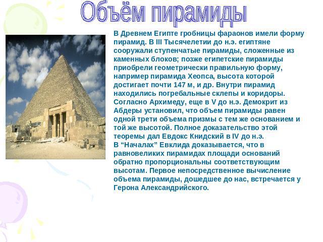 Объём пирамиды В Древнем Египте гробницы фараонов имели форму пирамид. В III Тысячелетии до н.э. египтяне сооружали ступенчатые пирамиды, сложенные из каменных блоков; позже египетские пирамиды приобрели геометрически правильную форму, например пира…