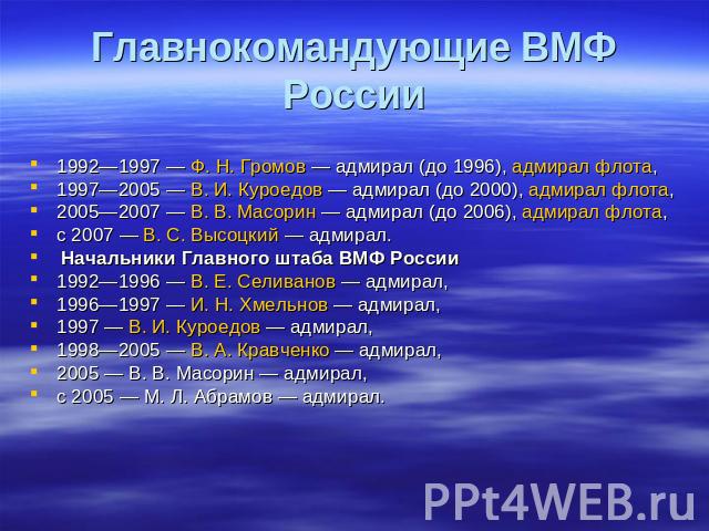 Главнокомандующие ВМФ России 1992—1997 — Ф. Н. Громов — адмирал (до 1996), адмирал флота, 1997—2005 — В. И. Куроедов — адмирал (до 2000), адмирал флота, 2005—2007 — В. В. Масорин — адмирал (до 2006), адмирал флота, с 2007 — В. С. Высоцкий — адмирал.…