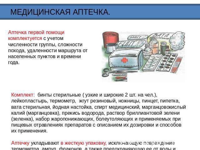 МЕДИЦИНСКАЯ АПТЕЧКА. Аптечка первой помощи комплектуется с учетом численности группы, сложности похода, удаленности маршрута от населенных пунктов и времени года. Комплект: бинты стерильные ( узкие и широкие 2 шт. на чел.), лейкопластырь, термометр,…