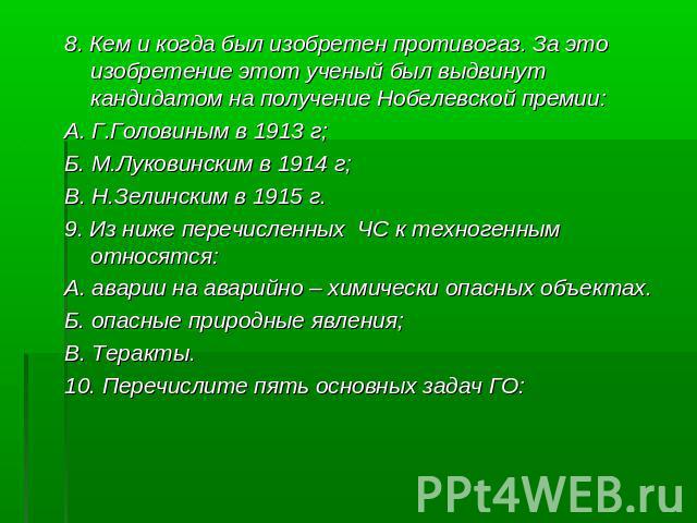 8. Кем и когда был изобретен противогаз. За это изобретение этот ученый был выдвинут кандидатом на получение Нобелевской премии: А. Г.Головиным в 1913 г; Б. М.Луковинским в 1914 г; В. Н.Зелинским в 1915 г. 9. Из ниже перечисленных ЧС к техногенным о…