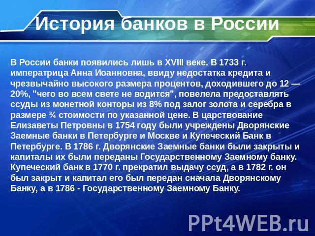 История банков в России В России банки появились лишь в XVIII веке. В 1733 г. императрица Анна Иоанновна, ввиду недостатка кредита и чрезвычайно высокого размера процентов, доходившего до 12 — 20%, 