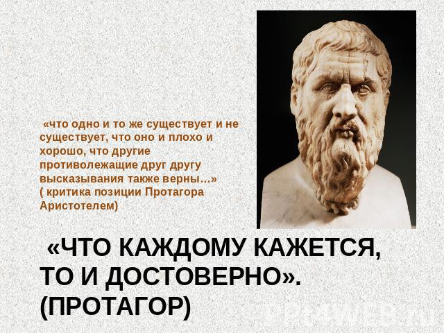 «что одно и то же существует и не существует, что оно и плохо и хорошо, что другие противолежащие друг другу высказывания также верны…» ( критика позиции Протагора Аристотелем) «Что каждому кажется, то и достоверно». (Протагор)