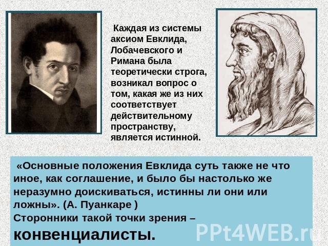 Каждая из системы аксиом Евклида, Лобачевского и Римана была теоретически строга, возникал вопрос о том, какая же из них соответствует действительному пространству, является истинной. «Основные положения Евклида суть также не что иное, как соглашени…