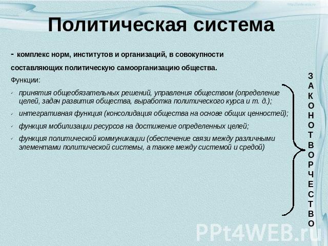 Политическая система - комплекс норм, институтов и организаций, в совокупности составляющих политическую самоорганизацию общества. Функции: принятия общеобязательных решений, управления обществом (определение целей, задач развития общества, выработк…