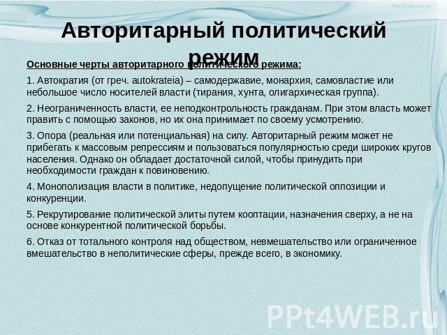 Авторитарный политический режим Основные черты авторитарного политического режима: 1. Автократия (от греч. autokrateia) – самодержавие, монархия, самовластие или небольшое число носителей власти (тирания, хунта, олигархическая группа). 2. Неограниче…