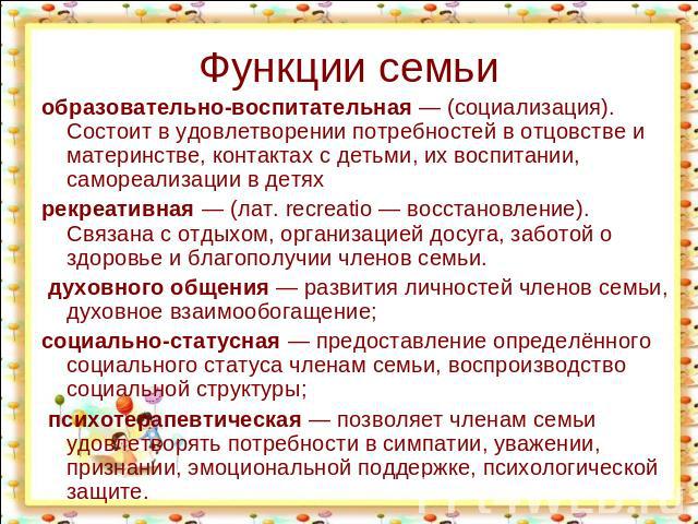 Функции семьи образовательно-воспитательная — (социализация). Состоит в удовлетворении потребностей в отцовстве и материнстве, контактах с детьми, их воспитании, самореализации в детях рекреативная — (лат. recreatio — восстановление). Связана с отды…