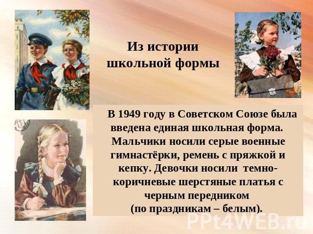 Из истории школьной формы В 1949 году в Советском Союзе была введена единая школьная форма. Мальчики носили серые военные гимнастёрки, ремень с пряжкой и кепку. Девочки носили темно- коричневые шерстяные платья с черным передником (по праздникам – белым).