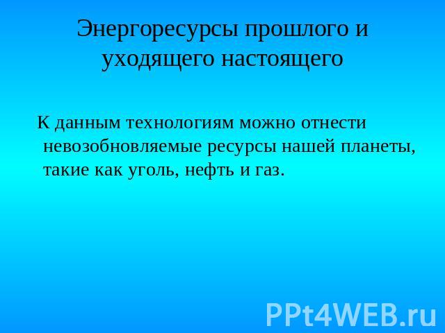 Энергоресурсы прошлого и уходящего настоящего К данным технологиям можно отнести невозобновляемые ресурсы нашей планеты, такие как уголь, нефть и газ.