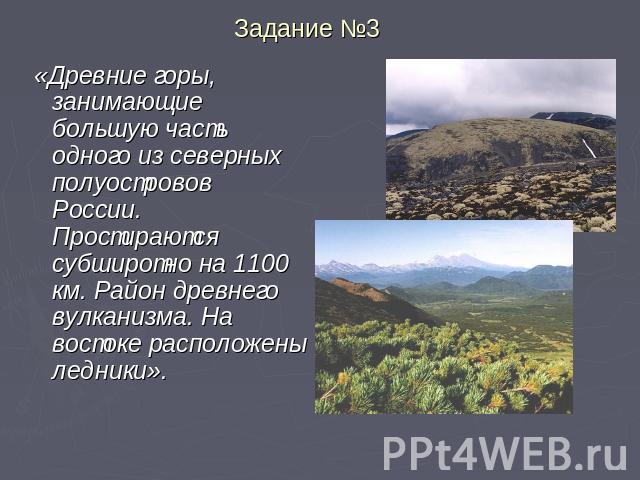 Задание №3 «Древние горы, занимающие большую часть одного из северных полуостровов России. Простираются субширотно на 1100 км. Район древнего вулканизма. На востоке расположены ледники».
