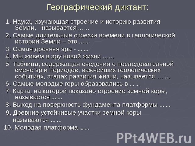 Географический диктант: 1. Наука, изучающая строение и историю развития Земли, называется … … 2. Самые длительные отрезки времени в геологической истории Земли – это … … 3. Самая древняя эра - … … 4. Мы живем в эру новой жизни … … 5. Таблица, содерж…