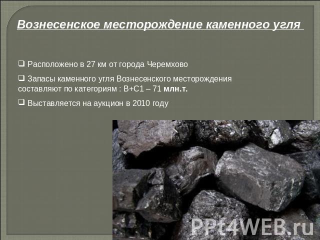 Вознесенское месторождение каменного угля Расположено в 27 км от города Черемхово Запасы каменного угля Вознесенского месторождения составляют по категориям : В+С1 – 71 млн.т. Выставляется на аукцион в 2010 году