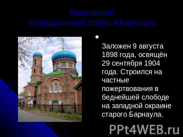 Покровский кафедральный собор в Барнауле Заложен 9 августа 1898 года, освящён 29 сентября 1904 года. Строился на частные пожертвования в беднейшей слободе на западной окраине старого Барнаула.